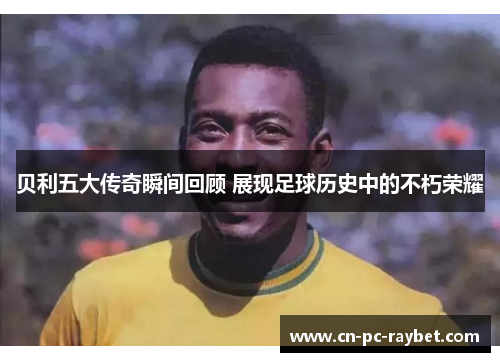 贝利五大传奇瞬间回顾 展现足球历史中的不朽荣耀
