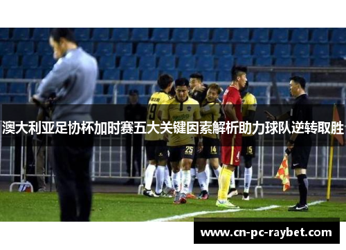 澳大利亚足协杯加时赛五大关键因素解析助力球队逆转取胜