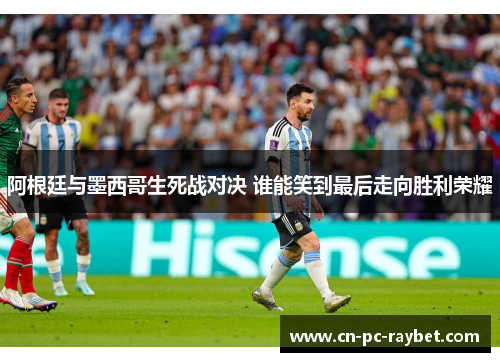 阿根廷与墨西哥生死战对决 谁能笑到最后走向胜利荣耀