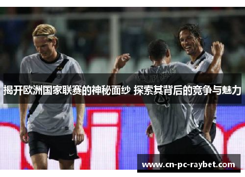 揭开欧洲国家联赛的神秘面纱 探索其背后的竞争与魅力
