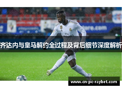 齐达内与皇马解约全过程及背后细节深度解析