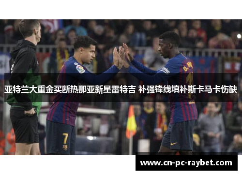亚特兰大重金买断热那亚新星雷特吉 补强锋线填补斯卡马卡伤缺 亚特兰大重金买断热那亚新星雷特吉 补强锋线填补斯卡马卡伤缺